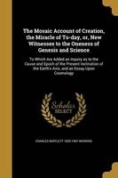 The Mosaic Account of Creation, the Miracle of To-Day, Or, New Witnesses to the Oneness of Genesis and Science - To Which Are Added an Inquiry as to the Cause and Epoch of the Present Inclination of the Earth's Axis, and an Essay Upon Cosmology (Paperback Photo
