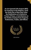 An ACT (Passed 11th August 1803) for Granting to His Majesty, Until the Sixth Day of May Next After the Ratification of a Definitive Treaty of Peace, a Contribution on the Profits Arising from Property, Professions, Trades, and Offices (Hardcover) - Great Photo