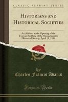 Historians and Historical Societies - An Address at the Opening of the Fenway Building of the Massachusetts Historical Society, April 13, 1899 (Classic Reprint) (Paperback) - Charles Francis Adams Photo