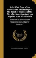 A Certified Copy of the Records and Proceedings of the Board of Trustees of the City of Avalon, County of Los Angeles, State of California - In the Matter of Creating a Bonded Indebtedness for the Acquisition, Construction and Completion of Combined... (H Photo
