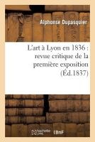L'Art a Lyon En 1836: Revue Critique de La Premiere Exposition de La Societe Des Amis Des Arts (French, Paperback) - Alphonse Dupasquier Photo