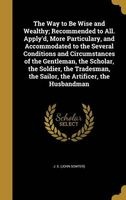 The Way to Be Wise and Wealthy; Recommended to All. Apply'd, More Particulary, and Accommodated to the Several Conditions and Circumstances of the Gentleman, the Scholar, the Soldier, the Tradesman, the Sailor, the Artificer, the Husbandman (Hardcover) -  Photo