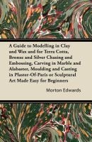 A Guide to Modelling in Clay and Wax and for Terra Cotta, Bronze and Silver Chasing and Embossing, Carving in Marble and Alabaster, Moulding and Casting in Plaster-Of-Paris or Sculptural Art Made Easy for Beginners (Paperback) - Morton Edwards Photo