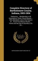 Complete Directory of Bartholomew County, Indiana, 1903-1904 - Embracing ... Membership in All Associations, Clubs, Church Boards ... with Alphabetic Lists of the Patrons of ... Rural Free Delivery Routes ... Towns and the City of Columbus, Etc.: An... (H Photo