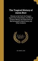The Tragical History of Aaron Burr - Wherein Is Set Forth His Treason Against the United States, His Plan to Conquer Mexico, the Destruction of Blennerhassett's Island Home, and Other Incidents (Hardcover) - Leon Del Monte Photo