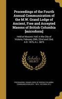 Proceedings of the Fourth Annual Communication of the M.W. Grand Lodge of Ancient, Free and Accepted Masons of British Columbia [Microform] - Held at Masonic Hall, in the City of Victoria, February 20th, 22nd and 23rd, A.D. 1875, A.L. 5875 (Hardcover) - F Photo