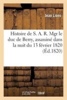 Histoire de S. A. R. Mgr Le Duc de Berry, Assassine Dans La Nuit Du 13 Fevrier 1820, Avec Tous Les (French, Paperback) - Lions J Photo