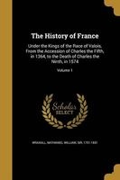 The History of France - Under the Kings of the Race of Valois, from the Accession of Charles the Fifth, in 1364, to the Death of Charles the Ninth, in 1574; Volume 1 (Paperback) - Nathaniel William Sir Wraxall Photo